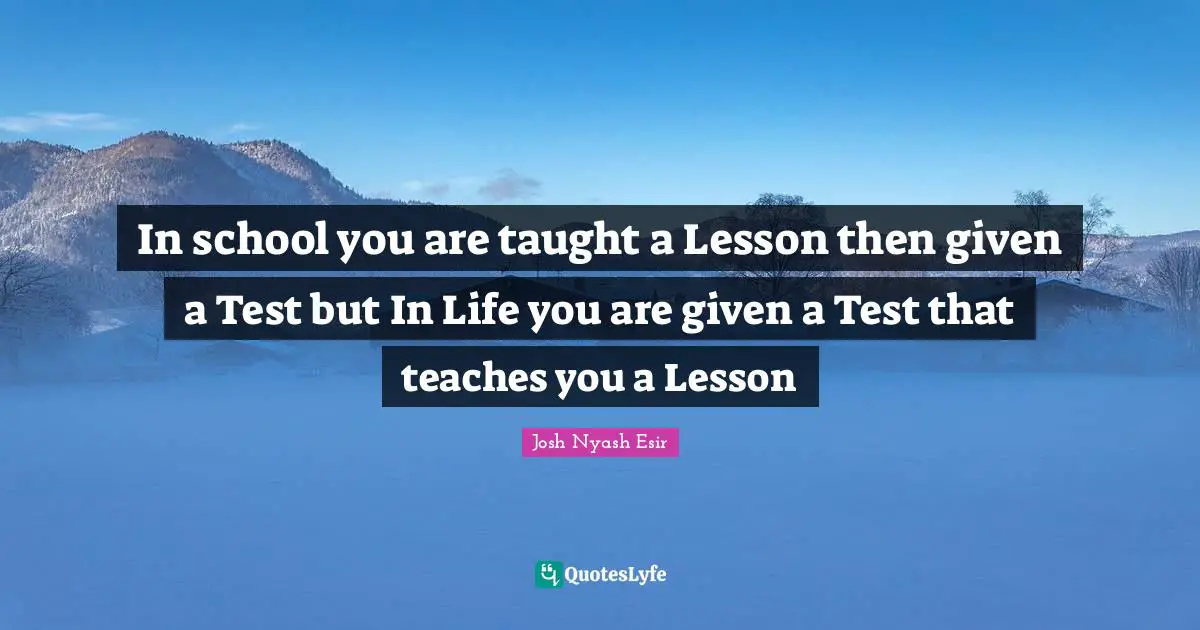 In school you are taught a Lesson then given a Test but In Life you are given a Test that teaches you a Lesson