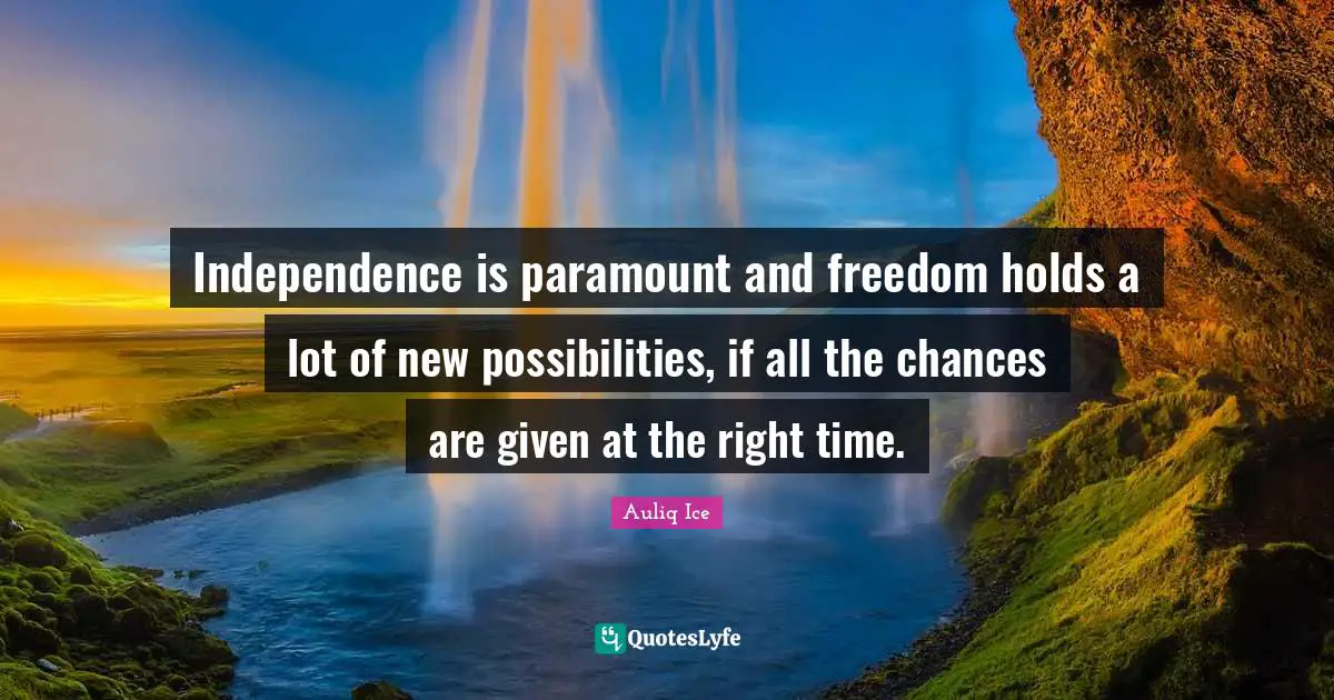 Independence is paramount and freedom holds a lot of new possibilities, if all the chances are given at the right time.
