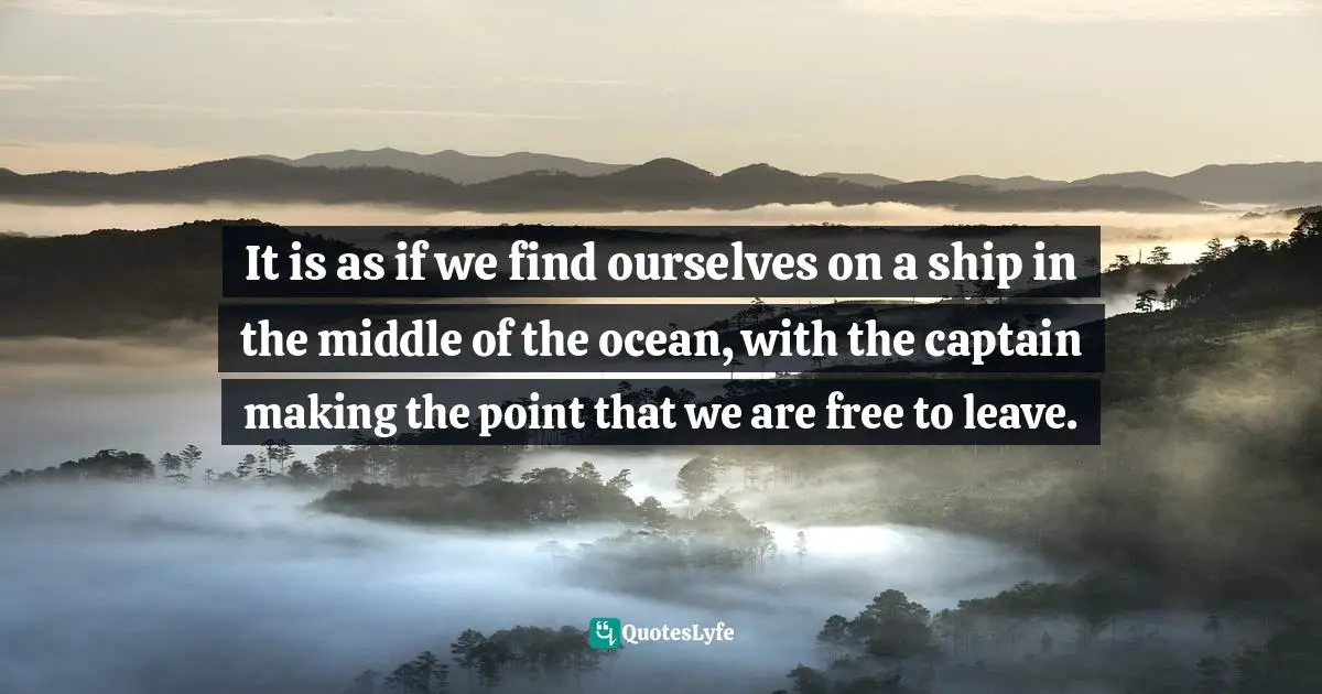 It is as if we find ourselves on a ship in the middle of the ocean, with the captain making the point that we are free to leave.