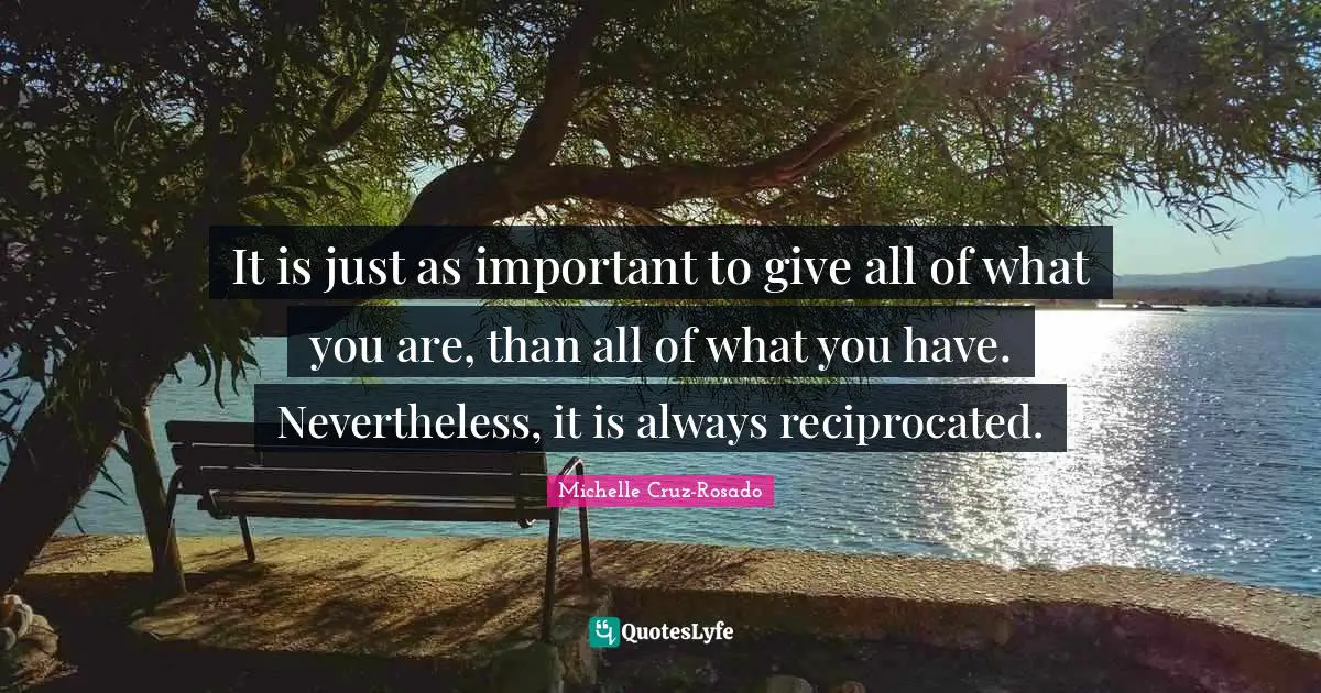 It is just as important to give all of what you are, than all of what you have. Nevertheless, it is always reciprocated.