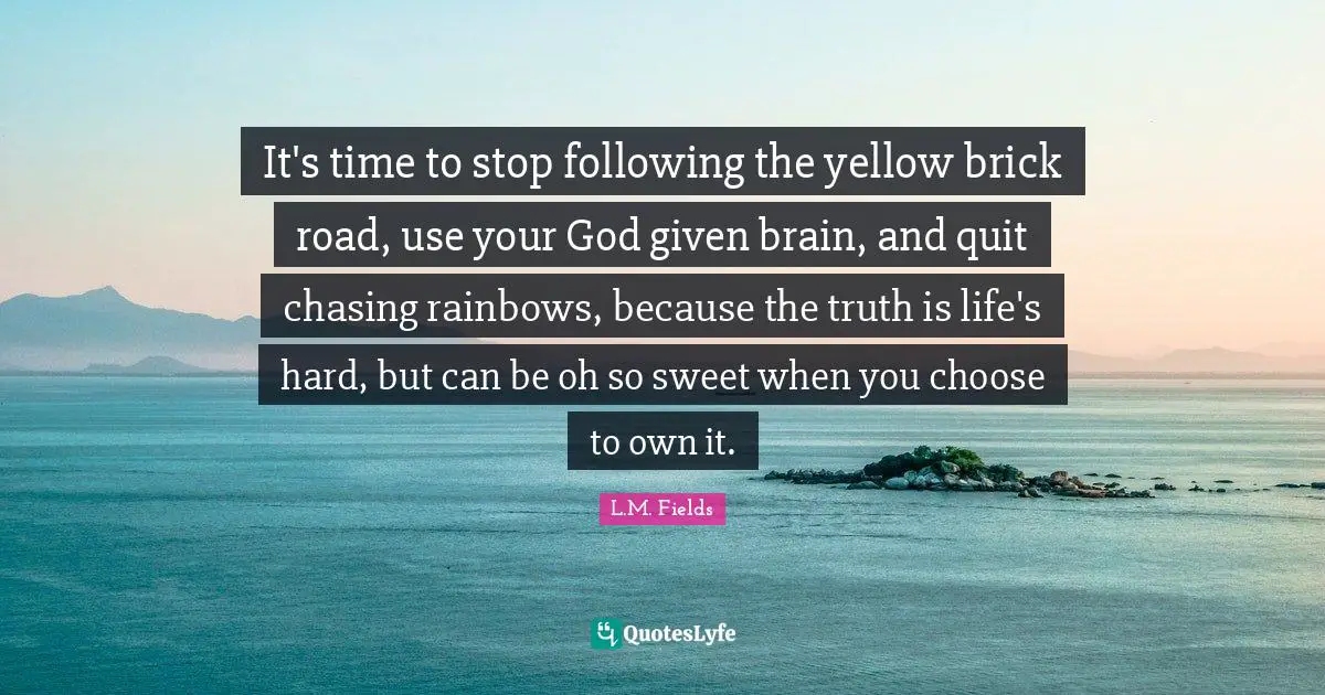 It's time to stop following the yellow brick road, use your God given brain, and quit chasing rainbows, because the truth is life's hard, but can be oh so sweet when you choose to own it.