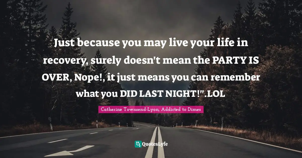 Just because you may live your life in recovery, surely doesn't mean the PARTY IS OVER, Nope!, it just means you can remember what you DID LAST NIGHT!".LOL