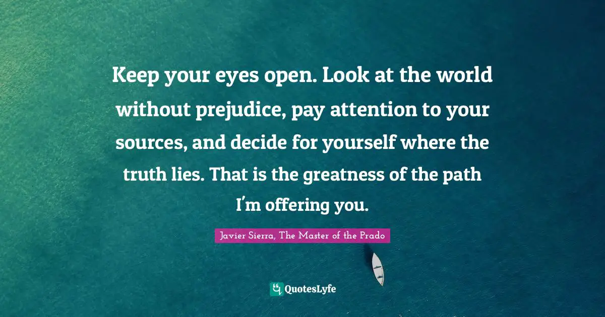 Keep your eyes open. Look at the world without prejudice, pay attention to your sources, and decide for yourself where the truth lies. That is the greatness of the path I'm offering you.