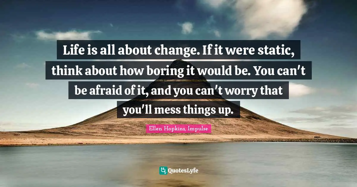 Life is all about change. If it were static, think about how boring it would be. You can't be afraid of it, and you can't worry that you'll mess things up.