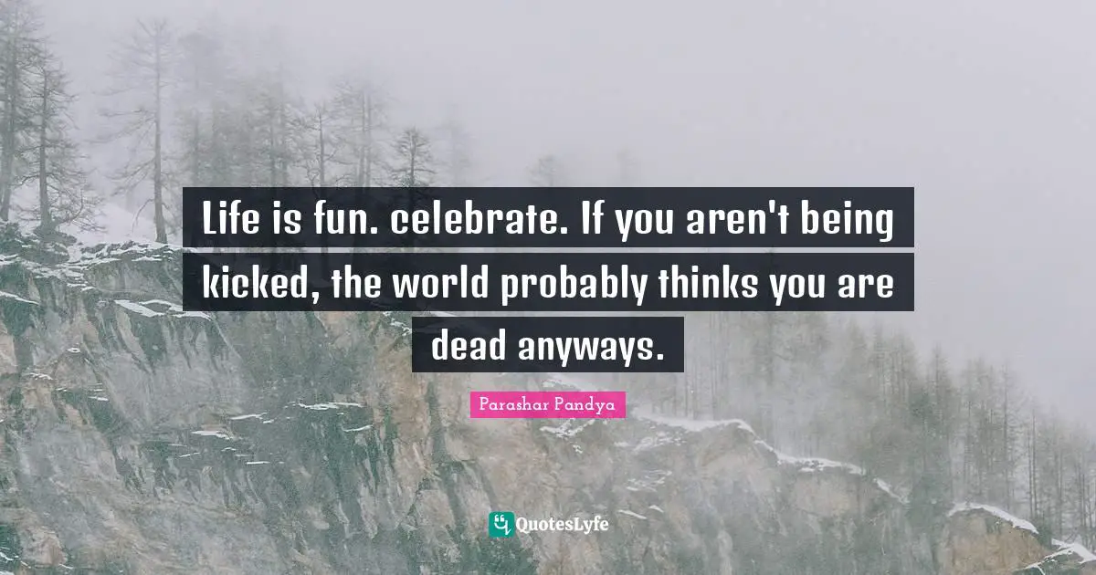 Life is fun. celebrate. If you aren't being kicked, the world probably thinks you are dead anyways.