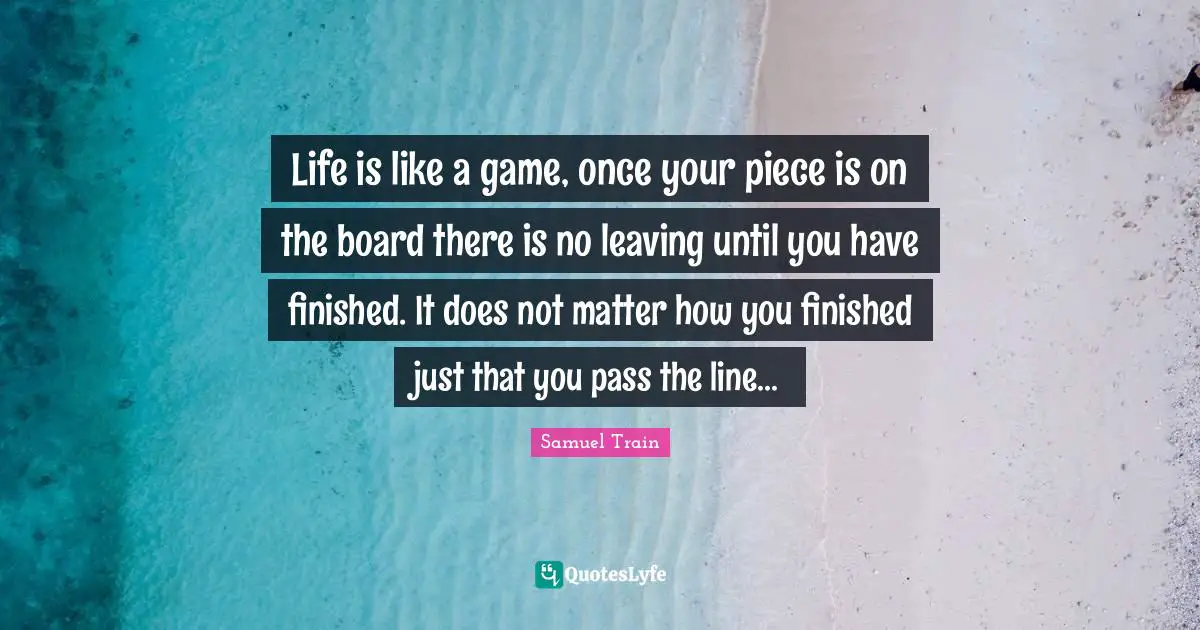 Life is like a game, once your piece is on the board there is no leaving until you have finished. It does not matter how you finished just that you pass the line...