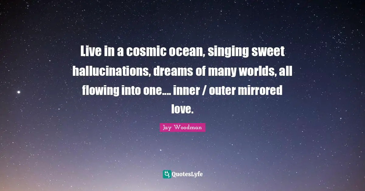 Live in a cosmic ocean, singing sweet hallucinations, dreams of many worlds, all flowing into one.... inner / outer mirrored love.