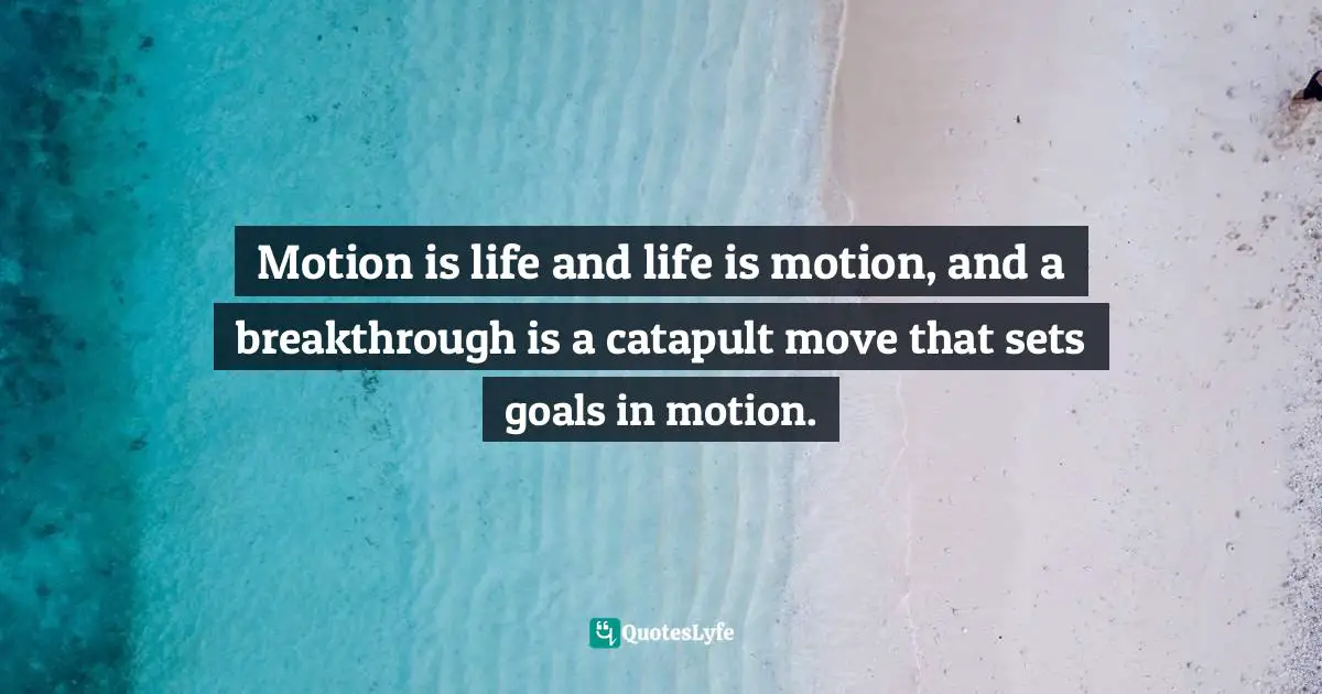 Motion is life and life is motion, and a breakthrough is a catapult move that sets goals in motion.