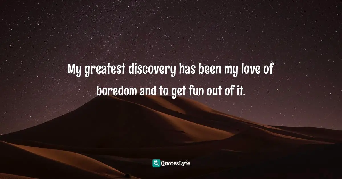 My greatest discovery has been my love of boredom and to get fun out of it.