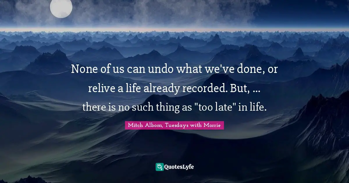 None of us can undo what we've done, or relive a life already recorded. But, ... there is no such thing as "too late" in life.