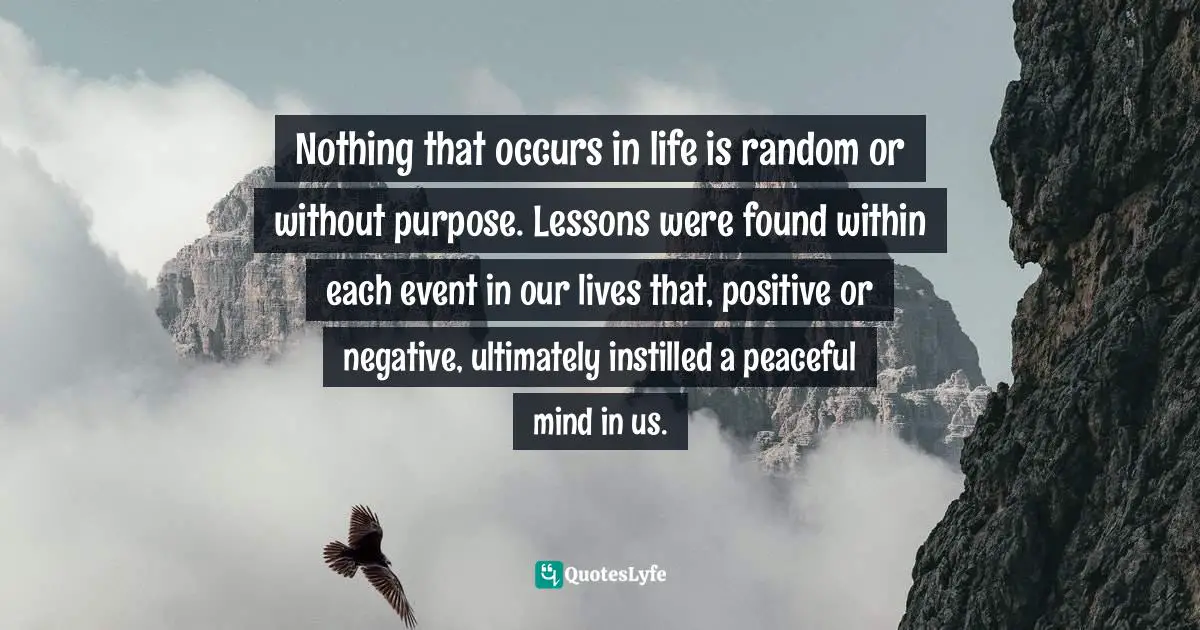 Motivational Inspirational Quotes: "Nothing that occurs in life is random or without purpose. Lessons were found within each event in our lives that, positive or negative, ultimately instilled a peaceful mind in us."
