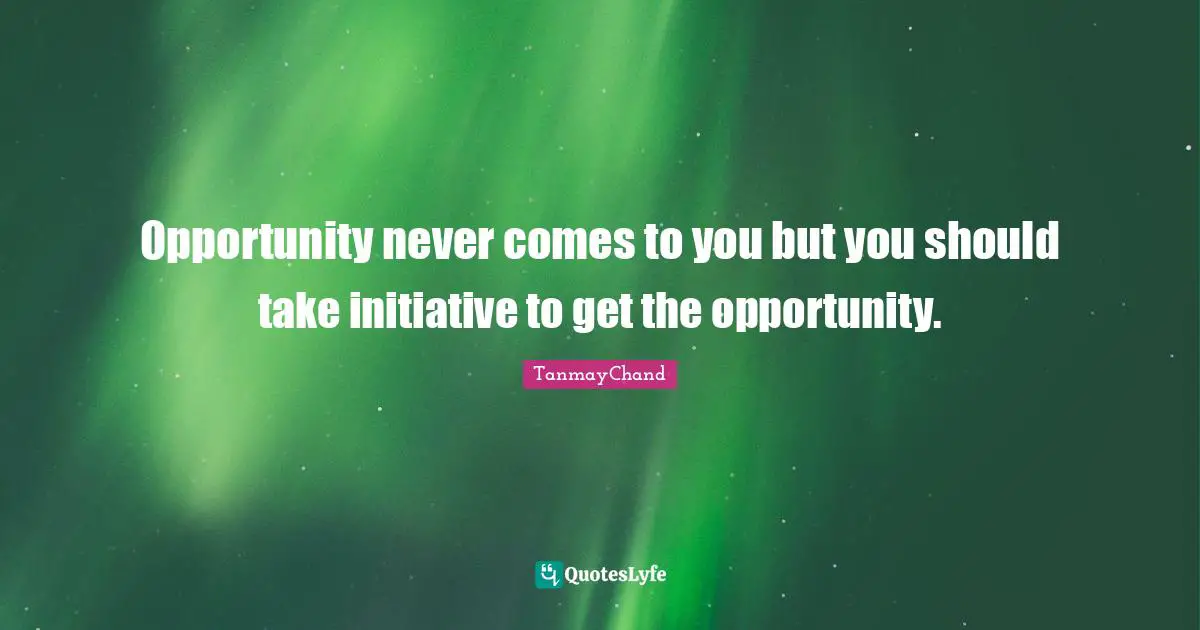 Opportunity never comes to you but you should take initiative to get the opportunity.
