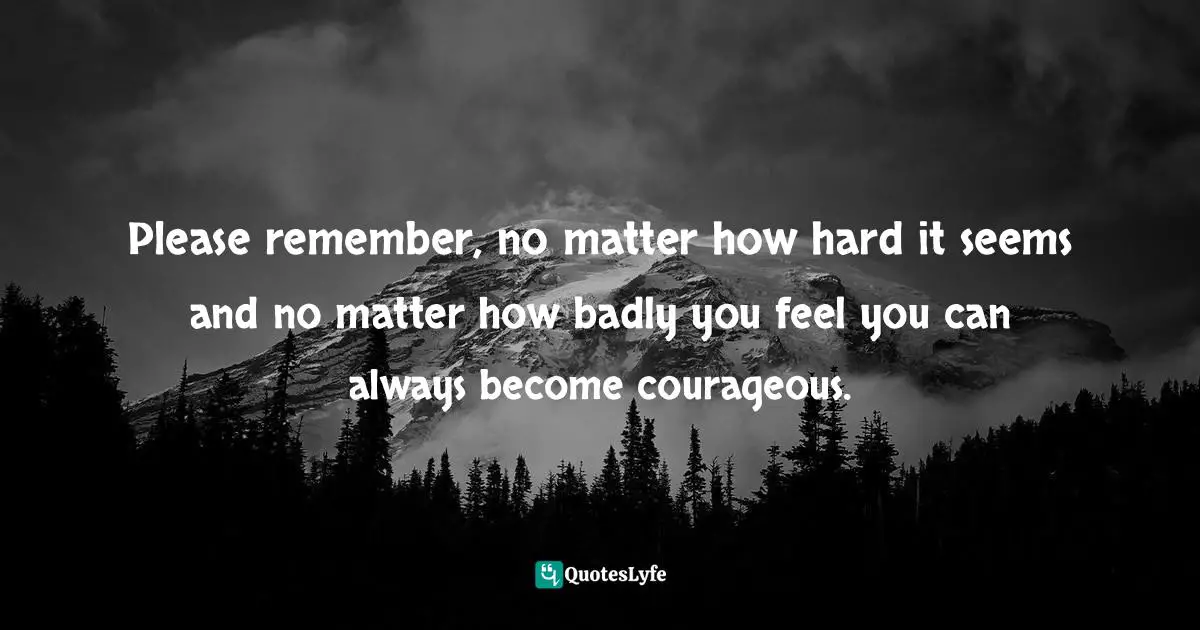 Inspirations Quotes: "Please remember, no matter how hard it seems and no matter how badly you feel you can always become courageous."