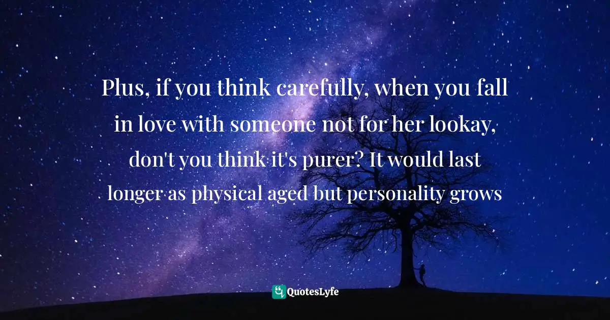 Plus, if you think carefully, when you fall in love with someone not for her lookay, don't you think it's purer? It would last longer as physical aged but personality grows