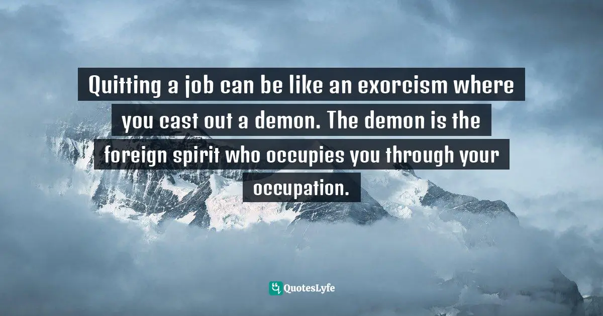Quitting a job can be like an exorcism where you cast out a demon. The demon is the foreign spirit who occupies you through your occupation.