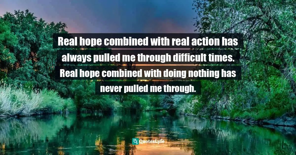 Real hope combined with real action has always pulled me through difficult times. Real hope combined with doing nothing has never pulled me through.