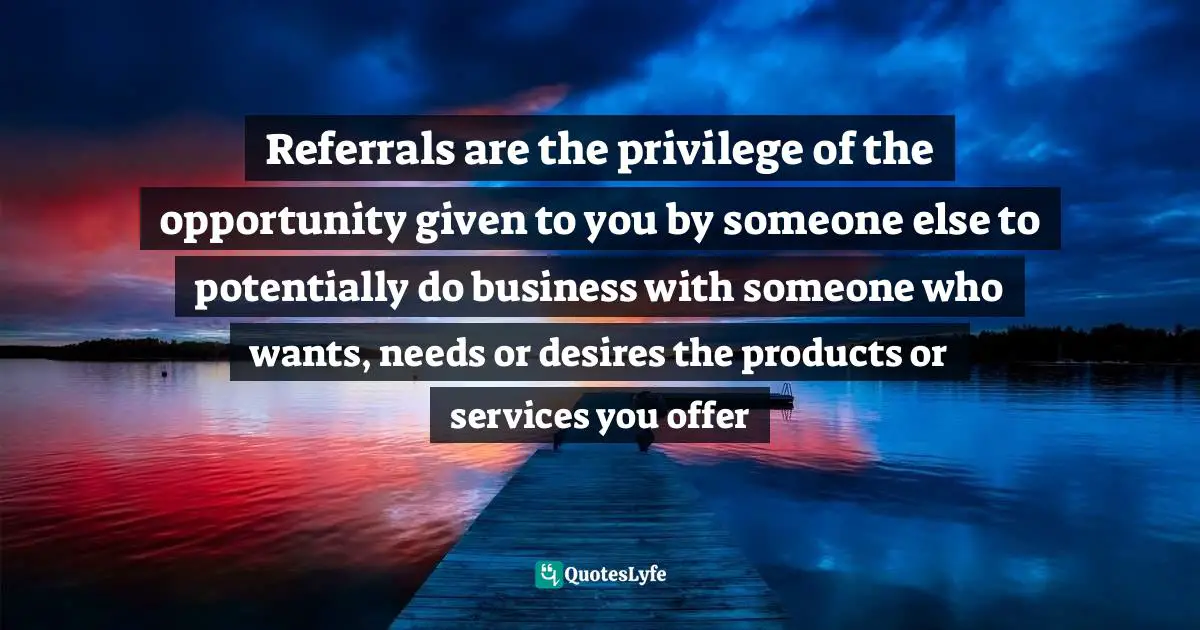 Networking Skills Quotes: "Referrals are the privilege of the opportunity given to you by someone else to potentially do business with someone who wants, needs or desires the products or services you offer"