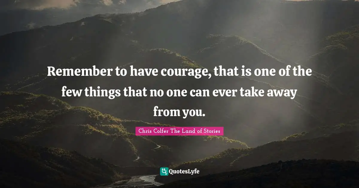 Remember to have courage, that is one of the few things that no one can ever take away from you.