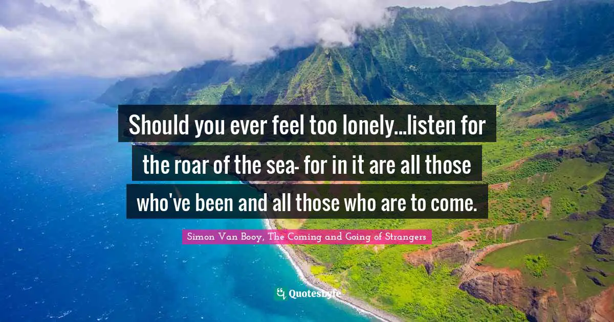 Should you ever feel too lonely...listen for the roar of the sea- for in it are all those who've been and all those who are to come.