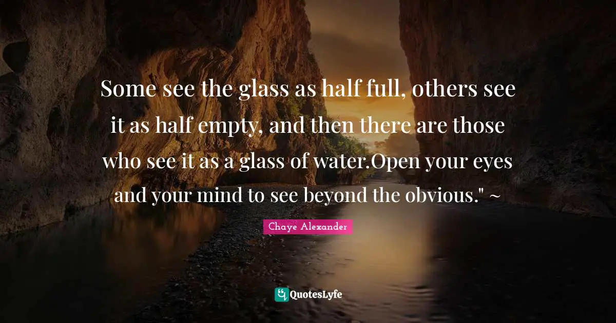 Some see the glass as half full, others see it as half empty, and then there are those who see it as a glass of water.Open your eyes and your mind to see beyond the obvious." ~