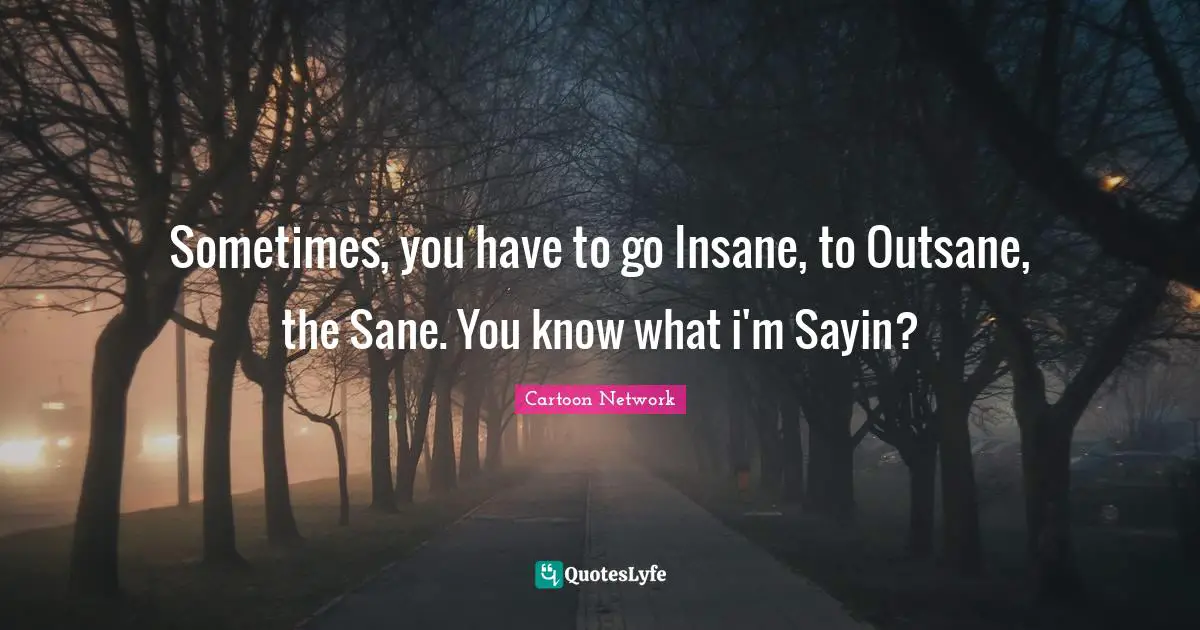 Sometimes, you have to go Insane, to Outsane, the Sane. You know what i'm Sayin?