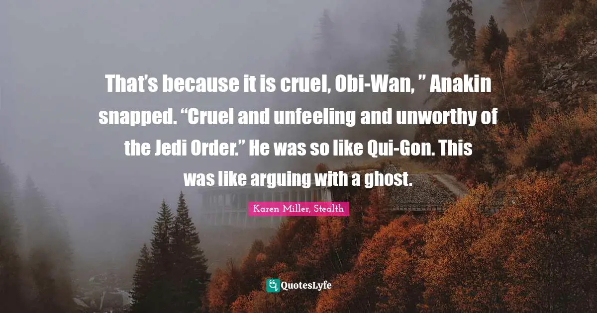 That’s because it is cruel, Obi-Wan, ” Anakin snapped. “Cruel and unfeeling and unworthy of the Jedi Order.” He was so like Qui-Gon. This was like arguing with a ghost.