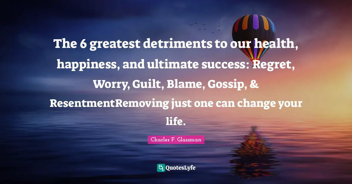 The 6 greatest detriments to our health, happiness, and ultimate success: Regret, Worry, Guilt, Blame, Gossip, & ResentmentRemoving just one can change your life.