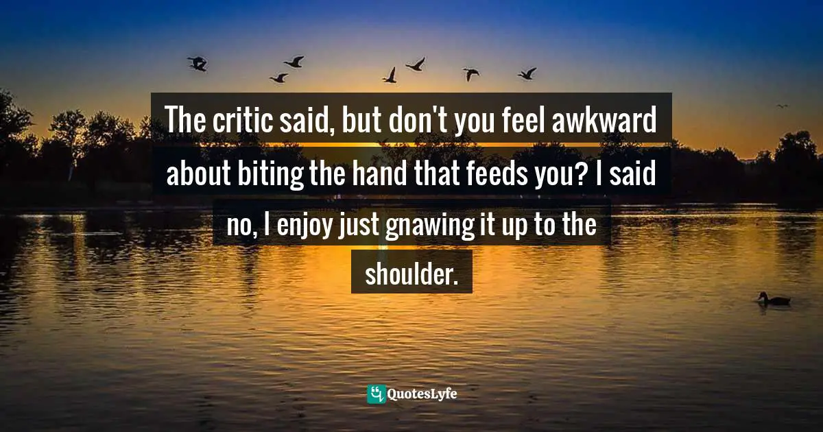 The critic said, but don't you feel awkward about biting the hand that feeds you? I said no, I enjoy just gnawing it up to the shoulder.