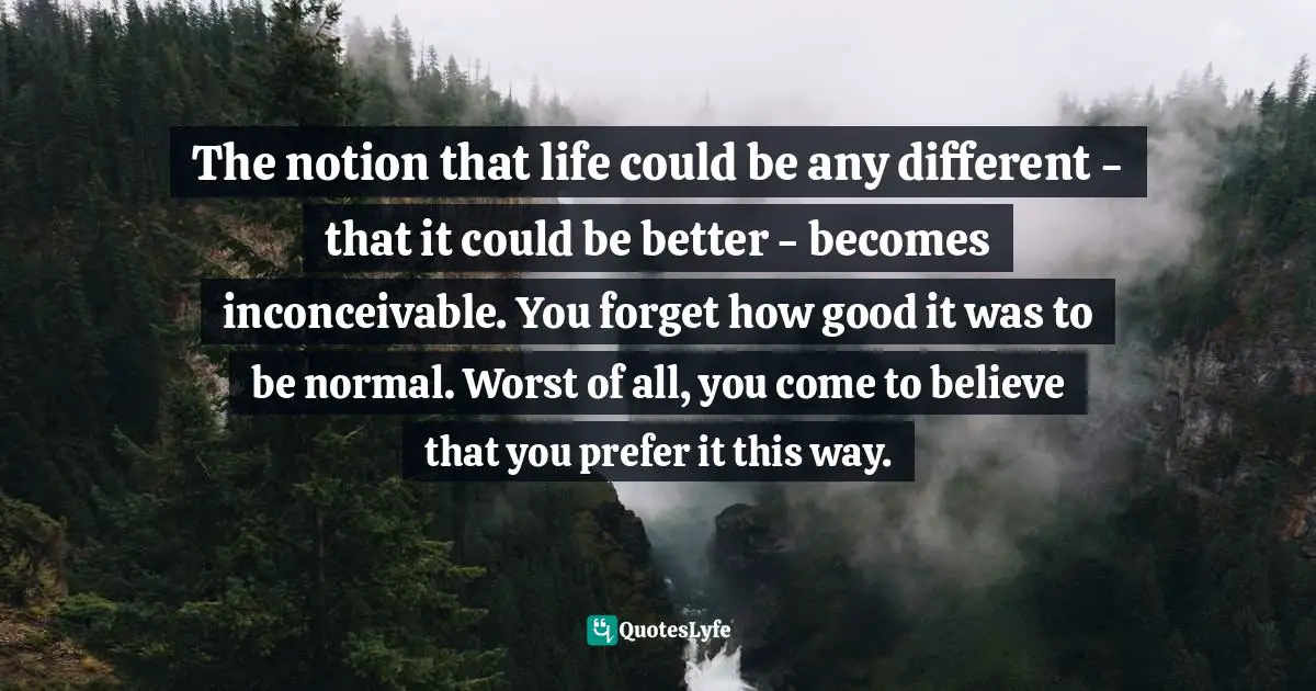 The notion that life could be any different - that it could be better - becomes inconceivable. You forget how good it was to be normal. Worst of all, you come to believe that you prefer it this way.