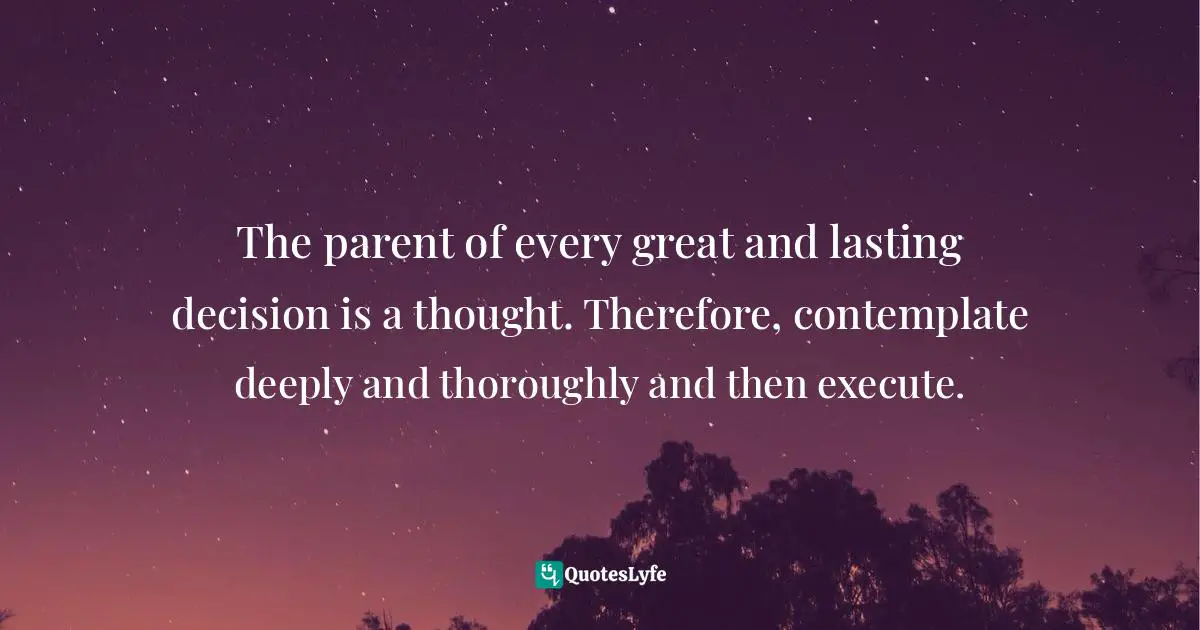 The parent of every great and lasting decision is a thought. Therefore, contemplate deeply and thoroughly and then execute.