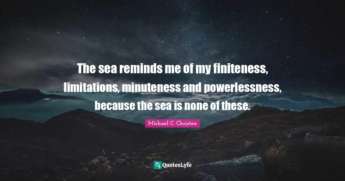 The sea reminds me of my finiteness, limitations, minuteness and powerlessness, because the sea is none of these.