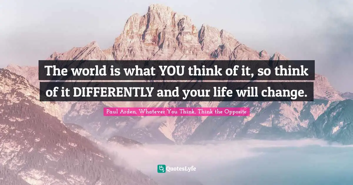 The world is what YOU think of it, so think of it DIFFERENTLY and your life will change.