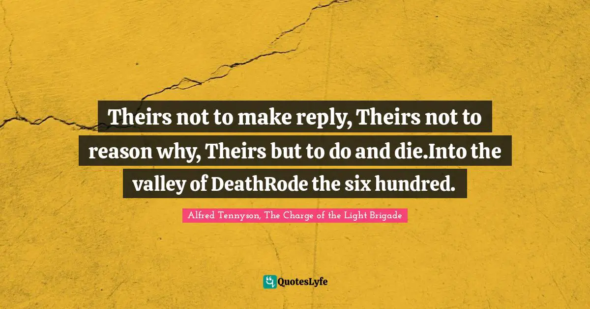 Theirs not to make reply, Theirs not to reason why, Theirs but to do and die.Into the valley of DeathRode the six hundred.