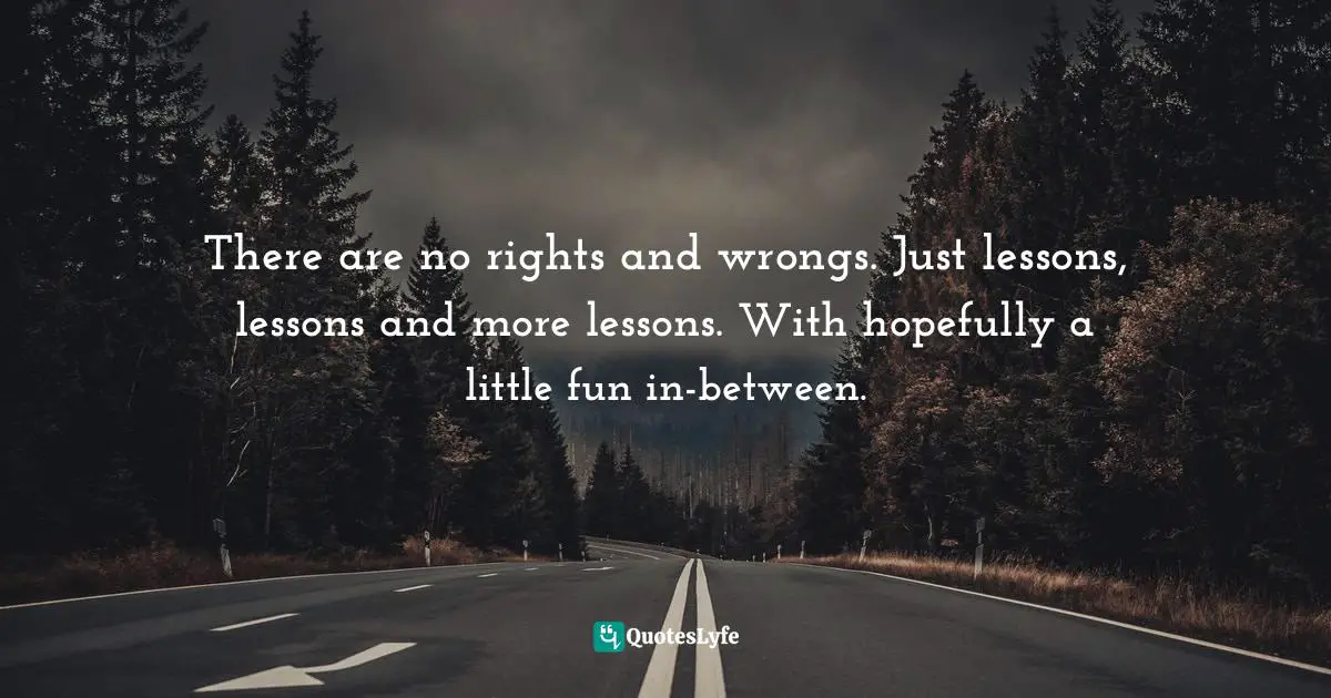 There are no rights and wrongs. Just lessons, lessons and more lessons. With hopefully a little fun in-between.
