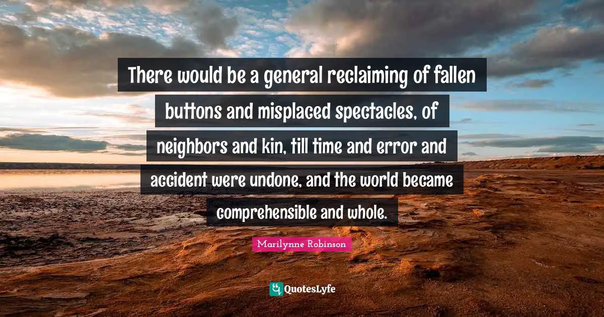 There would be a general reclaiming of fallen buttons and misplaced spectacles, of neighbors and kin, till time and error and accident were undone, and the world became comprehensible and whole.
