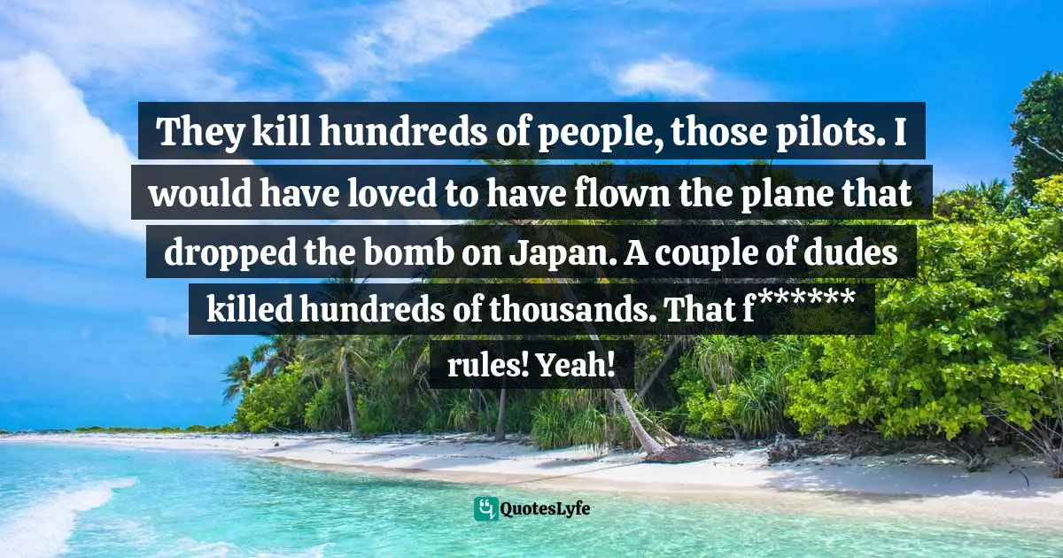 They kill hundreds of people, those pilots. I would have loved to have flown the plane that dropped the bomb on Japan. A couple of dudes killed hundreds of thousands. That f****** rules! Yeah!