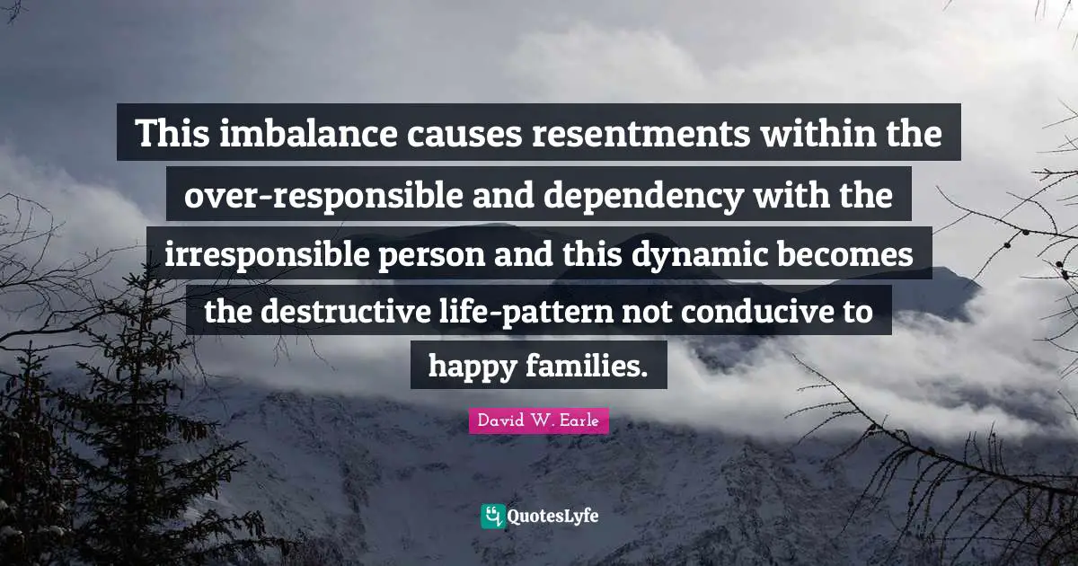 This imbalance causes resentments within the over-responsible and dependency with the irresponsible person and this dynamic becomes the destructive life-pattern not conducive to happy families.