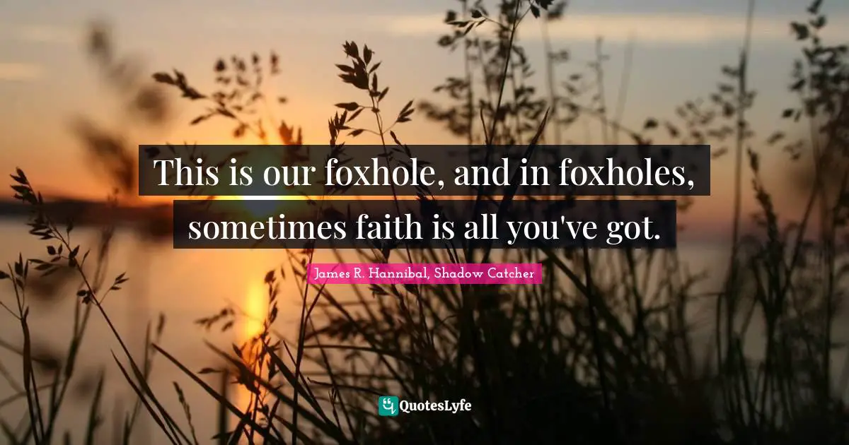 This is our foxhole, and in foxholes, sometimes faith is all you've got.