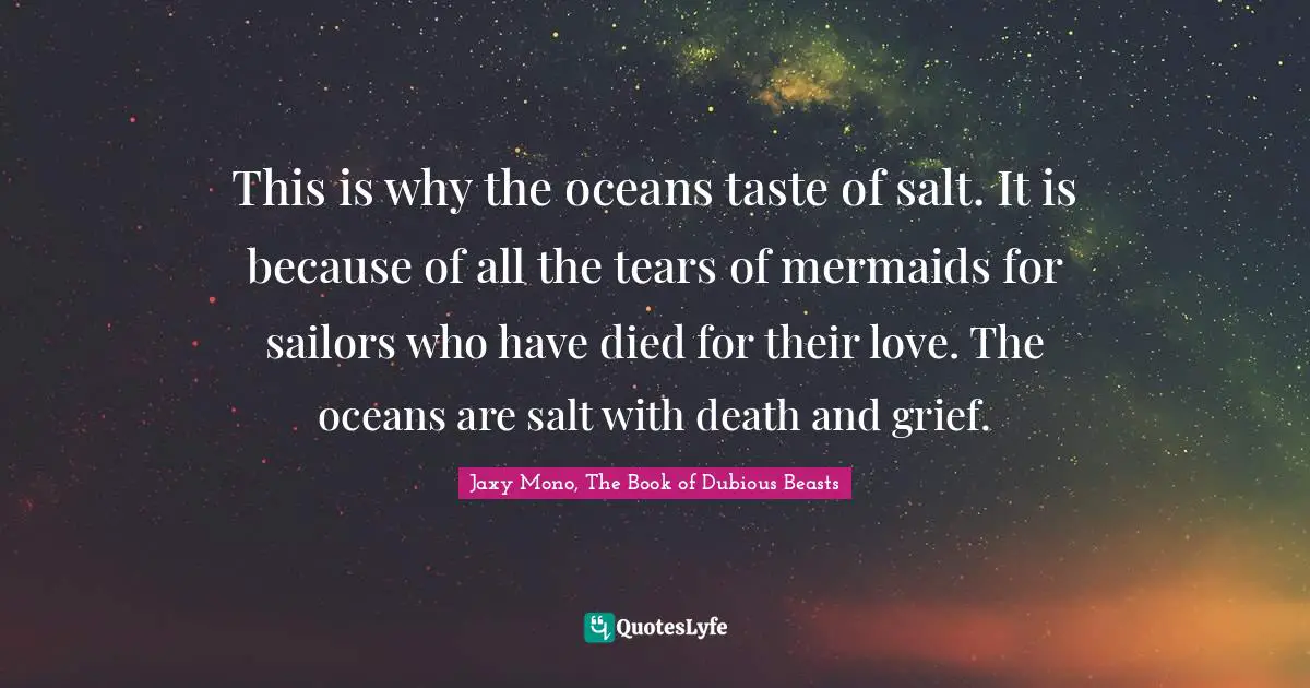 Mermaids Quotes: "This is why the oceans taste of salt. It is because of all the tears of mermaids for sailors who have died for their love. The oceans are salt with death and grief."