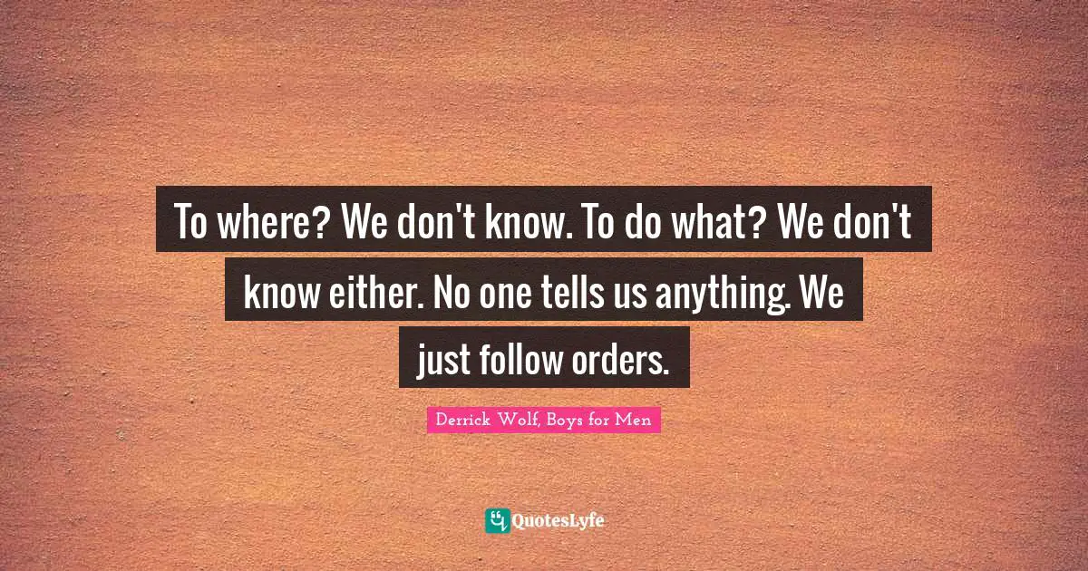 To where? We don't know. To do what? We don't know either. No one tells us anything. We just follow orders.