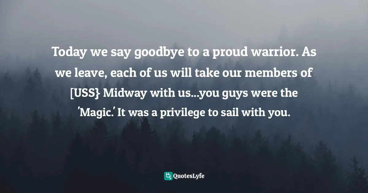 Midway Quotes: "Today we say goodbye to a proud warrior. As we leave, each of us will take our members of [USS} Midway with us...you guys were the 'Magic.' It was a privilege to sail with you."