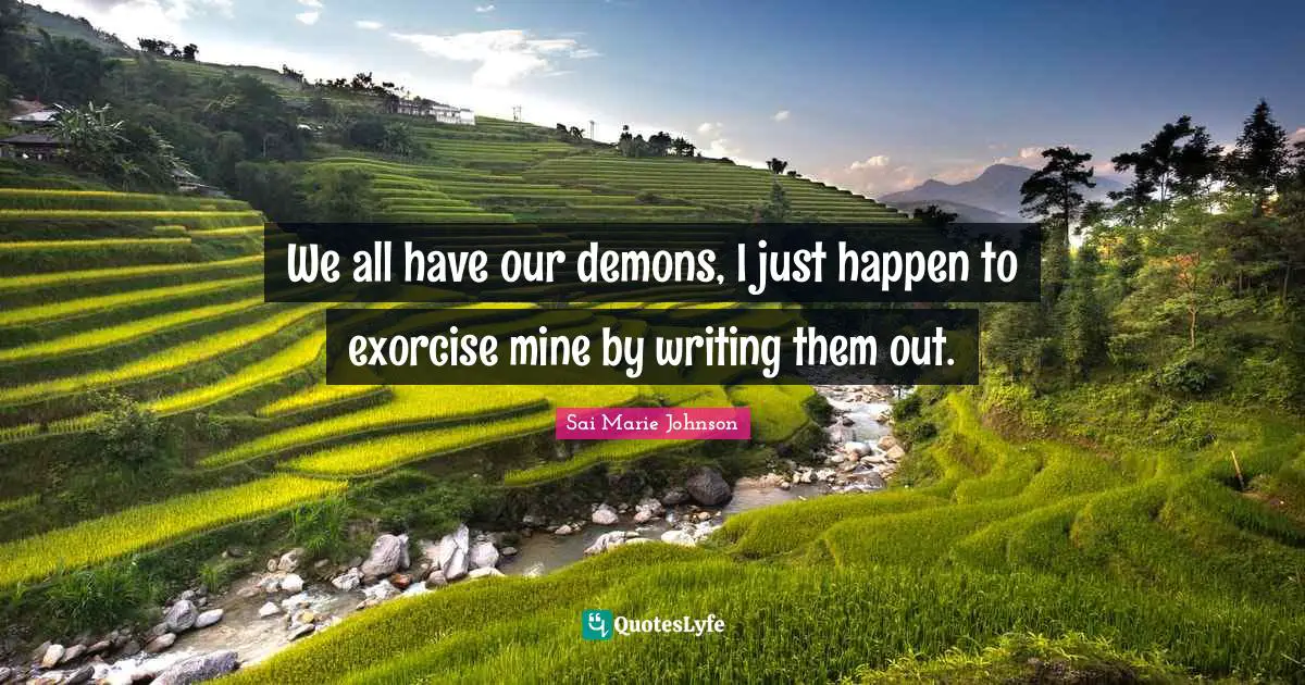 We all have our demons, I just happen to exorcise mine by writing them out.