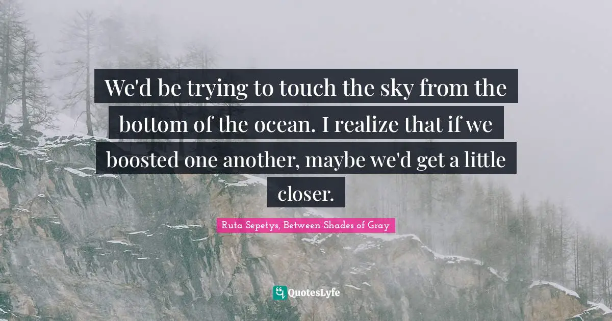 We'd be trying to touch the sky from the bottom of the ocean. I realize that if we boosted one another, maybe we'd get a little closer.