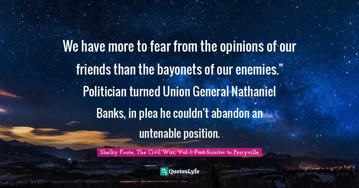 We have more to fear from the opinions of our friends than the bayonets of our enemies." Politician turned Union General Nathaniel Banks, in plea he couldn't abandon an untenable position.