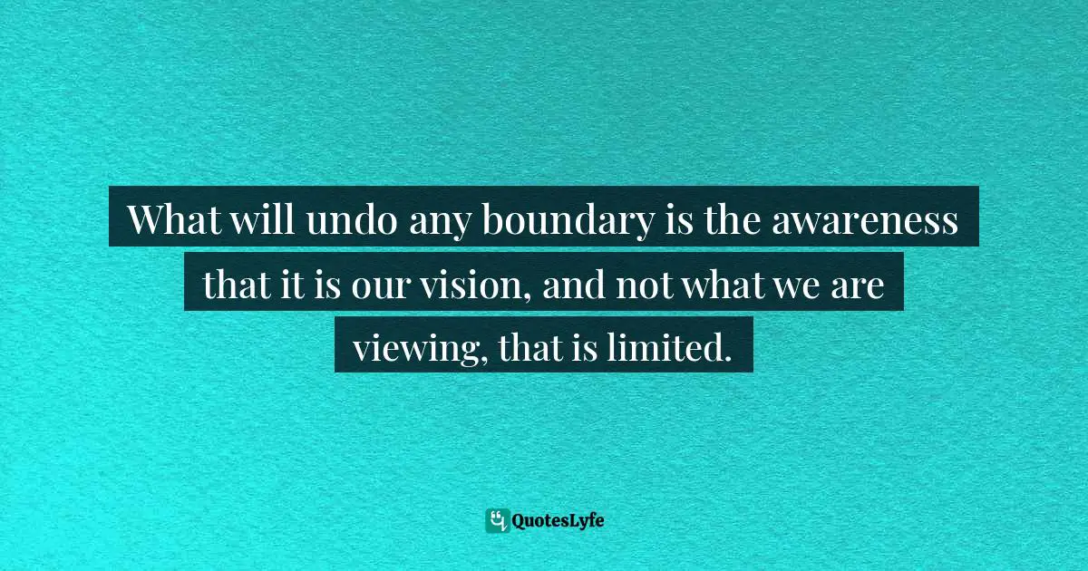 What will undo any boundary is the awareness that it is our vision, and not what we are viewing, that is limited.