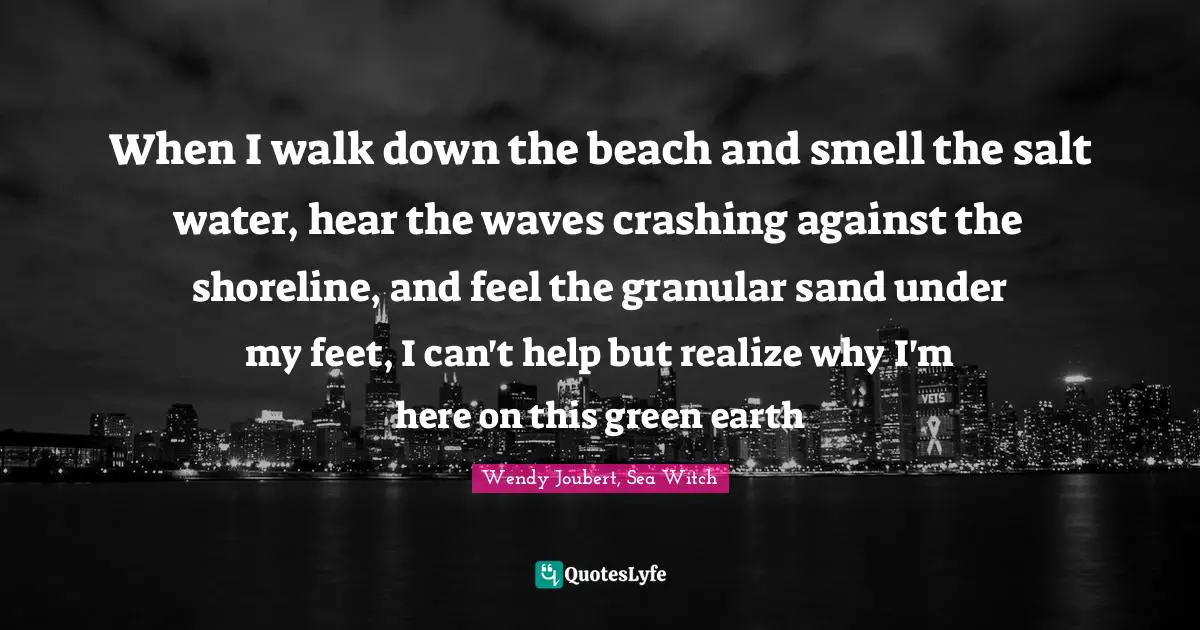When I walk down the beach and smell the salt water, hear the waves crashing against the shoreline, and feel the granular sand under my feet, I can't help but realize why I'm here on this green earth