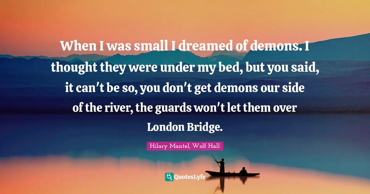 When I was small I dreamed of demons. I thought they were under my bed, but you said, it can't be so, you don't get demons our side of the river, the guards won't let them over London Bridge.