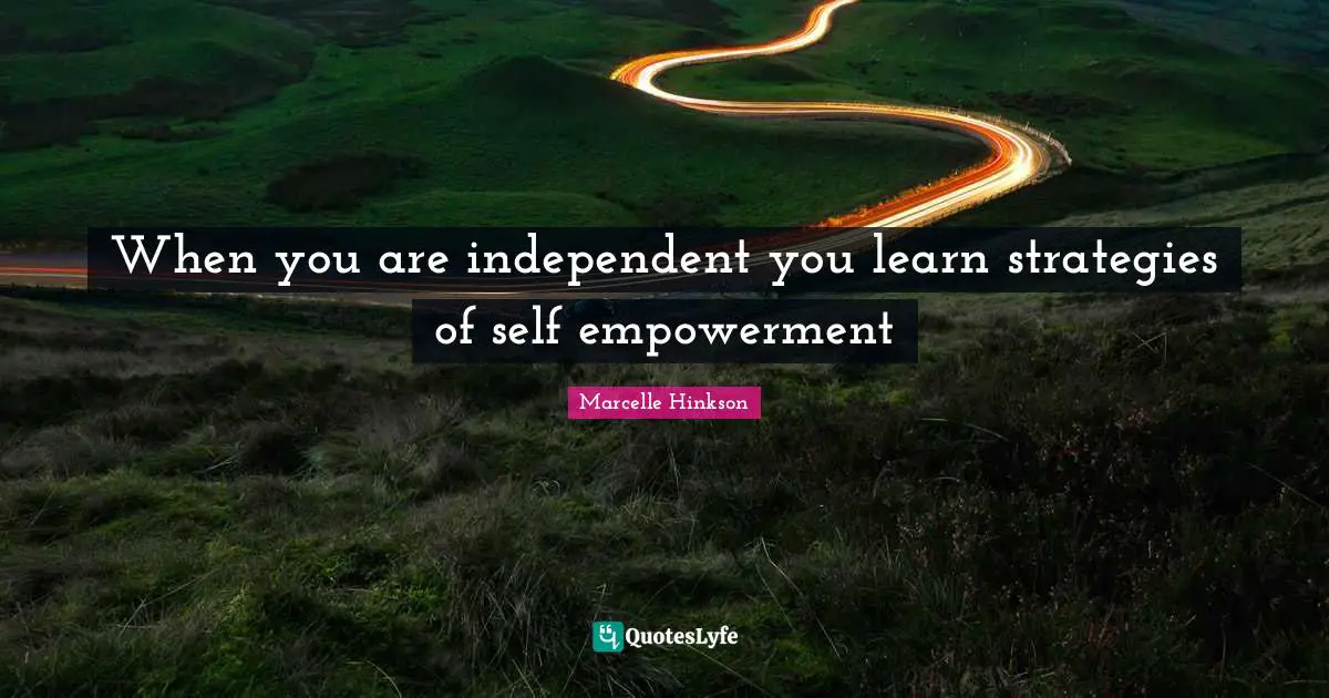 When you are independent you learn strategies of self empowerment