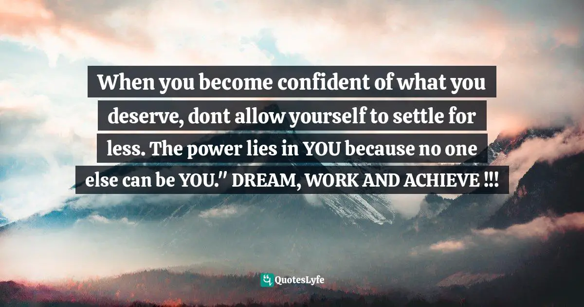 When you become confident of what you deserve, dont allow yourself to settle for less. The power lies in YOU because no one else can be YOU." DREAM, WORK AND ACHIEVE !!!