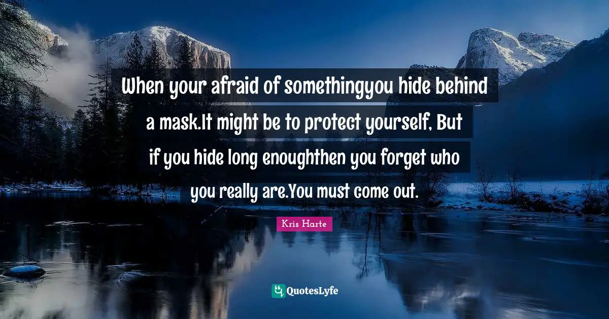 When your afraid of somethingyou hide behind a mask.It might be to protect yourself, But if you hide long enoughthen you forget who you really are.You must come out.